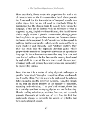 2 The Teaching of Reading and Mathematics


More specifically, if one accepts the proposition that such a set
of characteristics as the five conventions listed above provide
the framework for the transcription of temporal sounds into
spatial signs, then we do not need to complicate things by
demanding that the student learn to decode them within the
language. If this can be learned with no reference to what is
suggested by, say, English words (and it can), this should be our
choice simply because it permits concentration, through games
involving letters as signs without content, on the conventions—
the basics—to be acquired. A child’s mastery of spoken speech is
evidence that he can handle—indeed, needs to do so if he is to
learn effectively and efficiently—such “abstract” matters. Only
after this point does the approach introduce games whose
purpose is the mastery of the specific convention of a particular
language. To learn these conventions takes very little time and
once learned, will never be lost because the mastery is achieved
by each child in terms of his own powers and his own inner
criteria of truth, and because these conventions can immediately
be employed in writing.

From then on it is a matter of using algebraic techniques to
provide “word attack” through a recognition of how words result
one from the other. There is much to be said about the relation
between algebra and the powers of the mind. Here, it is enough
to say that the child’s mastery of the capacity to transform,
according to the situation, “I” to “you” and so forth, shows that
he is entirely capable of employing algebra as a tool for learning.
Thus in reading, substitution, addition, insertion, and reversals
generate thousands of words out of very few, the first few
particularly chosen to exemplify the vowels or syllables that
form spoken English speech.


                                27
 