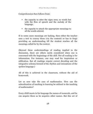 What We Owe Children


Comprehension then follows from:

   •   the capacity to utter the signs seen, as words but
       with the flow of speech and the melody of the
       language,

   •   the capacity to attach the appropriate meanings to
       all the words uttered.

If in some cases meanings are lacking, then either the teacher
uses a text to convey them (via the context) or has to forgo
providing an understanding till the student reaches all the
meanings called for by the context.

(Beyond these understandings of reading implied in the
discussion, there are others rarely considered when one is
concerned with the beginnings of the skill. Not all reading is for
information. For instance, one may read for inspiration or
edification. But all readings require correct decoding and the
integrative schema formed of the rhythm and intonations of the
spoken language.)

All of this is achieved in the classroom, without the aid of
homework.

Let us now take the case of mathematics. How can the
subordination of teaching to learning be utilized in the teaching
of mathematics?

Every child meets in his language the names of numerals, and he
can acquire these as he acquires other names. But this set of


                               28
 