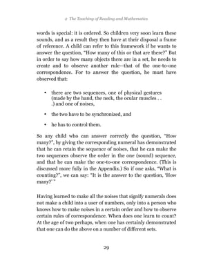 2 The Teaching of Reading and Mathematics


words is special: it is ordered. So children very soon learn these
sounds, and as a result they then have at their disposal a frame
of reference. A child can refer to this framework if he wants to
answer the question, “How many of this or that are there?” But
in order to say how many objects there are in a set, he needs to
create and to observe another rule—that of the one-to-one
correspondence. For to answer the question, he must have
observed that:

   •   there are two sequences, one of physical gestures
       (made by the hand, the neck, the ocular muscles . .
       .) and one of noises,

   •   the two have to be synchronized, and

   •   he has to control them.

So any child who can answer correctly the question, “How
many?”, by giving the corresponding numeral has demonstrated
that he can retain the sequence of noises, that he can make the
two sequences observe the order in the one (sound) sequence,
and that he can make the one-to-one correspondence. (This is
discussed more fully in the Appendix.) So if one asks, “What is
counting?”, we can say: “It is the answer to the question, ‘How
many?’ ”

Having learned to make all the noises that signify numerals does
not make a child into a user of numbers, only into a person who
knows how to make noises in a certain order and how to observe
certain rules of correspondence. When does one learn to count?
At the age of two perhaps, when one has certainly demonstrated
that one can do the above on a number of different sets.


                                 29
 