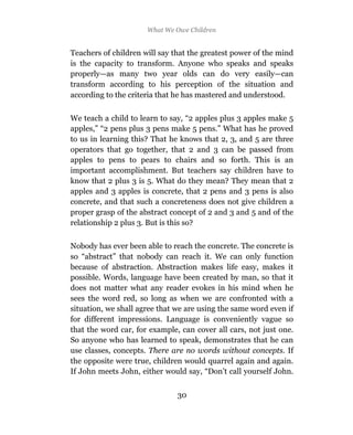 What We Owe Children


Teachers of children will say that the greatest power of the mind
is the capacity to transform. Anyone who speaks and speaks
properly—as many two year olds can do very easily—can
transform according to his perception of the situation and
according to the criteria that he has mastered and understood.

We teach a child to learn to say, “2 apples plus 3 apples make 5
apples,” “2 pens plus 3 pens make 5 pens.” What has he proved
to us in learning this? That he knows that 2, 3, and 5 are three
operators that go together, that 2 and 3 can be passed from
apples to pens to pears to chairs and so forth. This is an
important accomplishment. But teachers say children have to
know that 2 plus 3 is 5. What do they mean? They mean that 2
apples and 3 apples is concrete, that 2 pens and 3 pens is also
concrete, and that such a concreteness does not give children a
proper grasp of the abstract concept of 2 and 3 and 5 and of the
relationship 2 plus 3. But is this so?

Nobody has ever been able to reach the concrete. The concrete is
so “abstract” that nobody can reach it. We can only function
because of abstraction. Abstraction makes life easy, makes it
possible. Words, language have been created by man, so that it
does not matter what any reader evokes in his mind when he
sees the word red, so long as when we are confronted with a
situation, we shall agree that we are using the same word even if
for different impressions. Language is conveniently vague so
that the word car, for example, can cover all cars, not just one.
So anyone who has learned to speak, demonstrates that he can
use classes, concepts. There are no words without concepts. If
the opposite were true, children would quarrel again and again.
If John meets John, either would say, “Don’t call yourself John.


                               30
 