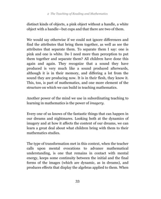 2 The Teaching of Reading and Mathematics


distinct kinds of objects, a pink object without a handle, a white
object with a handle—but cups and that there are two of them.

We would say otherwise if we could not ignore differences and
find the attributes that bring them together, as well as see the
attributes that separate them. To separate them I say: one is
pink and one is white. Do I need more than perception to put
them together and separate them? All children have done this
again and again. They recognize that a sound they have
produced is very much like a sound produced afterwards,
although it is in their memory, and differing a lot from the
sound they are producing now. It is in their flesh, they know it.
This, too, is part of mathematics, and one more element of the
structure on which we can build in teaching mathematics.

Another power of the mind we use in subordinating teaching to
learning in mathematics is the power of imagery.

Every one of us knows of the fantastic things that can happen in
our dreams and nightmares. Looking both at the dynamics of
imagery and at how it affects the content of our dreams, we can
learn a great deal about what children bring with them to their
mathematics studies.

The type of transformation met in this context, when the teacher
calls upon mental evocations to advance mathematical
understanding, is one that remains in contact with mental
energy, keeps some continuity between the initial and the final
forms of the images (which are dynamic, as in dreams), and
produces effects that display the algebras applied to them. When


                                33
 