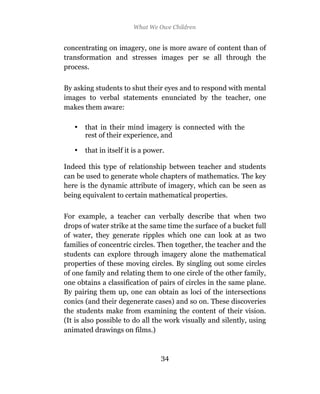 What We Owe Children


concentrating on imagery, one is more aware of content than of
transformation and stresses images per se all through the
process.

By asking students to shut their eyes and to respond with mental
images to verbal statements enunciated by the teacher, one
makes them aware:

   •   that in their mind imagery is connected with the
       rest of their experience, and

   •   that in itself it is a power.

Indeed this type of relationship between teacher and students
can be used to generate whole chapters of mathematics. The key
here is the dynamic attribute of imagery, which can be seen as
being equivalent to certain mathematical properties.

For example, a teacher can verbally describe that when two
drops of water strike at the same time the surface of a bucket full
of water, they generate ripples which one can look at as two
families of concentric circles. Then together, the teacher and the
students can explore through imagery alone the mathematical
properties of these moving circles. By singling out some circles
of one family and relating them to one circle of the other family,
one obtains a classification of pairs of circles in the same plane.
By pairing them up, one can obtain as loci of the intersections
conics (and their degenerate cases) and so on. These discoveries
the students make from examining the content of their vision.
(It is also possible to do all the work visually and silently, using
animated drawings on films.)


                                  34
 