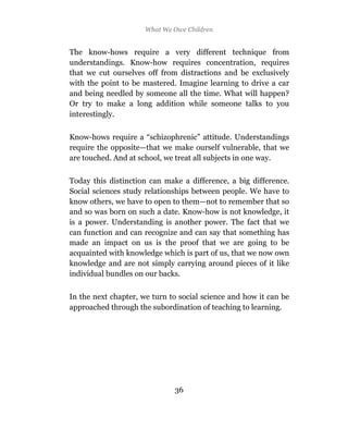 What We Owe Children


The know-hows require a very different technique from
understandings. Know-how requires concentration, requires
that we cut ourselves off from distractions and be exclusively
with the point to be mastered. Imagine learning to drive a car
and being needled by someone all the time. What will happen?
Or try to make a long addition while someone talks to you
interestingly.

Know-hows require a “schizophrenic” attitude. Understandings
require the opposite—that we make ourself vulnerable, that we
are touched. And at school, we treat all subjects in one way.

Today this distinction can make a difference, a big difference.
Social sciences study relationships between people. We have to
know others, we have to open to them—not to remember that so
and so was born on such a date. Know-how is not knowledge, it
is a power. Understanding is another power. The fact that we
can function and can recognize and can say that something has
made an impact on us is the proof that we are going to be
acquainted with knowledge which is part of us, that we now own
knowledge and are not simply carrying around pieces of it like
individual bundles on our backs.

In the next chapter, we turn to social science and how it can be
approached through the subordination of teaching to learning.




                              36
 