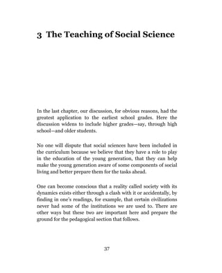 3 The Teaching of Social Science




In the last chapter, our discussion, for obvious reasons, had the
greatest application to the earliest school grades. Here the
discussion widens to include higher grades—say, through high
school—and older students.

No one will dispute that social sciences have been included in
the curriculum because we believe that they have a role to play
in the education of the young generation, that they can help
make the young generation aware of some components of social
living and better prepare them for the tasks ahead.

One can become conscious that a reality called society with its
dynamics exists either through a clash with it or accidentally, by
finding in one’s readings, for example, that certain civilizations
never had some of the institutions we are used to. There are
other ways but these two are important here and prepare the
ground for the pedagogical section that follows.




                               37
 