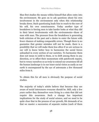 What We Owe Children


Man first studies the means within himself that allow entry into
the environment. He goes on to ask questions about his own
involvement in the environment only when this relationship
breaks down. Such questioning leads him to reach to the core of
his self, his own consciousness. Today another type of
breakdown is forcing men to take harder looks at what they did
in their latest involvements with the environments—those of
man with man. The pressure from the breakdown is generating
both criticism of the past and a desire to enter the future with
fewer chances of making comparable errors. Though there is no
guarantee that greater mistakes will not be made, there is a
possibility that we will make them less often if we are serious in
our will to know better how to harmonize the social forces
unleashed in every section of our societies. To harmonize them
does not mean to yield to them, or to drift among them in any
direction, or to offset their momentum with patchwork repairs,
but to renew ourselves so as truly to extend our awareness till all
the human landscape is in our inner social vision as easily as our
earth is encompassed by the eye of astronauts a few thousand
miles from it.

To obtain this for all men is obviously the purpose of social
studies.

The majority of today’s adults believe that because they are
aware of social intercourse everyone should be. Still, only a few
years earlier they themselves were living in a state that did not
require this awareness. Such a change has important
implications for the study of social science, and we need to be
quite clear that in the process of our growth, life demands of us
that we master a succession of separate realms (each of them


                                38
 
