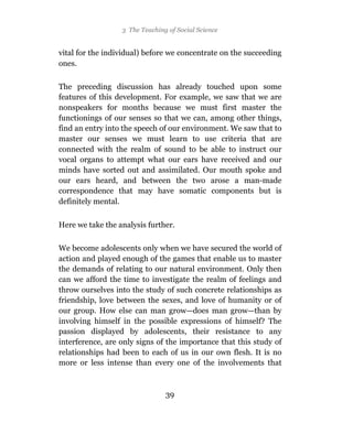 3 The Teaching of Social Science


vital for the individual) before we concentrate on the succeeding
ones.

The preceding discussion has already touched upon some
features of this development. For example, we saw that we are
nonspeakers for months because we must first master the
functionings of our senses so that we can, among other things,
find an entry into the speech of our environment. We saw that to
master our senses we must learn to use criteria that are
connected with the realm of sound to be able to instruct our
vocal organs to attempt what our ears have received and our
minds have sorted out and assimilated. Our mouth spoke and
our ears heard, and between the two arose a man-made
correspondence that may have somatic components but is
definitely mental.


Here we take the analysis further.

We become adolescents only when we have secured the world of
action and played enough of the games that enable us to master
the demands of relating to our natural environment. Only then
can we afford the time to investigate the realm of feelings and
throw ourselves into the study of such concrete relationships as
friendship, love between the sexes, and love of humanity or of
our group. How else can man grow—does man grow—than by
involving himself in the possible expressions of himself? The
passion displayed by adolescents, their resistance to any
interference, are only signs of the importance that this study of
relationships had been to each of us in our own flesh. It is no
more or less intense than every one of the involvements that



                                39
 