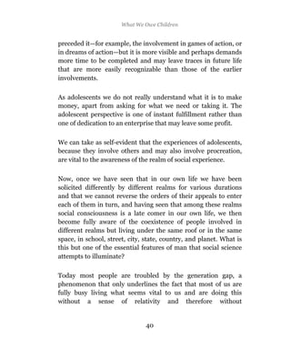 What We Owe Children


preceded it—for example, the involvement in games of action, or
in dreams of action—but it is more visible and perhaps demands
more time to be completed and may leave traces in future life
that are more easily recognizable than those of the earlier
involvements.

As adolescents we do not really understand what it is to make
money, apart from asking for what we need or taking it. The
adolescent perspective is one of instant fulfillment rather than
one of dedication to an enterprise that may leave some profit.

We can take as self-evident that the experiences of adolescents,
because they involve others and may also involve procreation,
are vital to the awareness of the realm of social experience.

Now, once we have seen that in our own life we have been
solicited differently by different realms for various durations
and that we cannot reverse the orders of their appeals to enter
each of them in turn, and having seen that among these realms
social consciousness is a late comer in our own life, we then
become fully aware of the coexistence of people involved in
different realms but living under the same roof or in the same
space, in school, street, city, state, country, and planet. What is
this but one of the essential features of man that social science
attempts to illuminate?

Today most people are troubled by the generation gap, a
phenomenon that only underlines the fact that most of us are
fully busy living what seems vital to us and are doing this
without a sense of relativity and therefore without


                                40
 