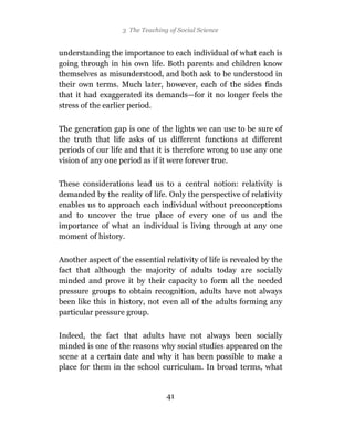 3 The Teaching of Social Science


understanding the importance to each individual of what each is
going through in his own life. Both parents and children know
themselves as misunderstood, and both ask to be understood in
their own terms. Much later, however, each of the sides finds
that it had exaggerated its demands—for it no longer feels the
stress of the earlier period.

The generation gap is one of the lights we can use to be sure of
the truth that life asks of us different functions at different
periods of our life and that it is therefore wrong to use any one
vision of any one period as if it were forever true.

These considerations lead us to a central notion: relativity is
demanded by the reality of life. Only the perspective of relativity
enables us to approach each individual without preconceptions
and to uncover the true place of every one of us and the
importance of what an individual is living through at any one
moment of history.

Another aspect of the essential relativity of life is revealed by the
fact that although the majority of adults today are socially
minded and prove it by their capacity to form all the needed
pressure groups to obtain recognition, adults have not always
been like this in history, not even all of the adults forming any
particular pressure group.

Indeed, the fact that adults have not always been socially
minded is one of the reasons why social studies appeared on the
scene at a certain date and why it has been possible to make a
place for them in the school curriculum. In broad terms, what


                                 41
 