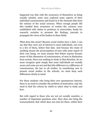 What We Owe Children


happened was that with the awareness of themselves as being
socially minded, some men explored some aspects of their
individual consciousness and found in it the elements that form
the notions of the social sciences. When enough people did
this—studied their awareness of society—the sciences were
established with claims to positions in universities, funds for
research, societies to promote the findings, journals to
propagate the views of the leaders in these fields.

What does this mean? Because social studies have a date, I can
say that they were not of interest to most individuals, not even
to a few of them, before that date. And because the study of
anything means the preoccupation of men with some aspect of
their own being, we must assume that before anyone became
aware of this dimension of consciousness, of men in distinction
from society, there was nothing to study in that direction. So we
must recognize quite simply that some individuals are socially
aware and some are not and that this difference is a difference of
consciousness, the key to all studies. In considering now to
present social studies in the schools, we must keep such
differences clearly in mind.

For those students who bring their own spontaneous interest,
there is no need to consider the problem of motivation, only the
need to find the criteria by which to select what to study and
how.

But with regard to those who are not yet socially sensitive, a
number of important questions arise. How does one bring the
transcendental, that which does not exist for them, within their



                               42
 