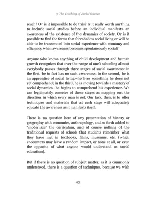 3 The Teaching of Social Science


reach? Or is it impossible to do this? Is it really worth anything
to include social studies before an individual manifests an
awareness of the existence of the dynamics of society. Or is it
possible to find the forms that foreshadow social living or will be
able to be transmuted into social experience with economy and
efficiency when awareness becomes spontaneously social?

Anyone who knows anything of child development and human
growth recognizes that over the range of one’s schooling almost
everybody passes through three stages of social awareness: in
the first, he in fact has no such awareness; in the second, he is
an apprentice of social living—he lives something he does not
yet comprehend; in the third, he is moving towards a mastery of
social dynamics—he begins to comprehend his experience. We
can legitimately conceive of these stages as mapping out the
direction in which every man is set. Our task, then, is to offer
techniques and materials that at each stage will adequately
educate the awareness as it manifests itself.

There is no question here of any presentation of history or
geography with economics, anthropology, and so forth added to
“modernize” the curriculum, and of course nothing of the
traditional requests of schools that students remember what
they have met in textbooks, films, museums, etc. (which
encounters may leave a random impact, or none at all, or even
the opposite of what anyone would understand as social
education).

But if there is no question of subject matter, as it is commonly
understood, there is a question of techniques, because we wish



                                 43
 