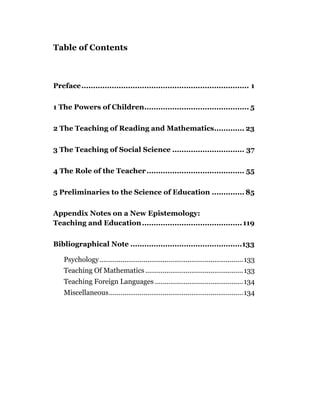 Table of Contents



Preface........................................................................ 1


1 The Powers of Children............................................. 5


2 The Teaching of Reading and Mathematics............. 23


3 The Teaching of Social Science ............................... 37


4 The Role of the Teacher .......................................... 55


5 Preliminaries to the Science of Education .............. 85

Appendix Notes on a New Epistemology:
Teaching and Education ........................................... 119

Bibliographical Note ................................................133

    Psychology........................................................................... 133
    Teaching Of Mathematics ................................................... 133
    Teaching Foreign Languages .............................................. 134
    Miscellaneous...................................................................... 134
 