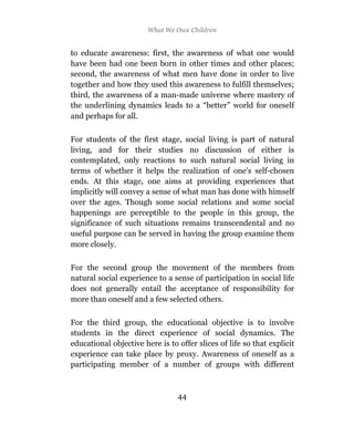 What We Owe Children


to educate awareness: first, the awareness of what one would
have been had one been born in other times and other places;
second, the awareness of what men have done in order to live
together and how they used this awareness to fulfill themselves;
third, the awareness of a man-made universe where mastery of
the underlining dynamics leads to a “better” world for oneself
and perhaps for all.

For students of the first stage, social living is part of natural
living, and for their studies no discussion of either is
contemplated, only reactions to such natural social living in
terms of whether it helps the realization of one’s self-chosen
ends. At this stage, one aims at providing experiences that
implicitly will convey a sense of what man has done with himself
over the ages. Though some social relations and some social
happenings are perceptible to the people in this group, the
significance of such situations remains transcendental and no
useful purpose can be served in having the group examine them
more closely.

For the second group the movement of the members from
natural social experience to a sense of participation in social life
does not generally entail the acceptance of responsibility for
more than oneself and a few selected others.

For the third group, the educational objective is to involve
students in the direct experience of social dynamics. The
educational objective here is to offer slices of life so that explicit
experience can take place by proxy. Awareness of oneself as a
participating member of a number of groups with different



                                 44
 