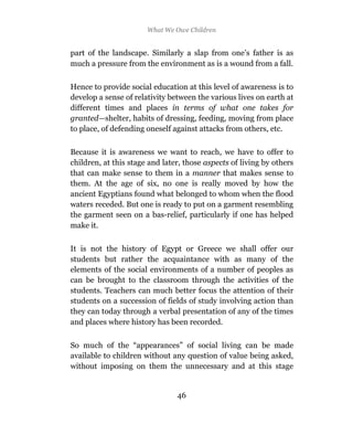 What We Owe Children


part of the landscape. Similarly a slap from one’s father is as
much a pressure from the environment as is a wound from a fall.

Hence to provide social education at this level of awareness is to
develop a sense of relativity between the various lives on earth at
different times and places in terms of what one takes for
granted—shelter, habits of dressing, feeding, moving from place
to place, of defending oneself against attacks from others, etc.

Because it is awareness we want to reach, we have to offer to
children, at this stage and later, those aspects of living by others
that can make sense to them in a manner that makes sense to
them. At the age of six, no one is really moved by how the
ancient Egyptians found what belonged to whom when the flood
waters receded. But one is ready to put on a garment resembling
the garment seen on a bas-relief, particularly if one has helped
make it.

It is not the history of Egypt or Greece we shall offer our
students but rather the acquaintance with as many of the
elements of the social environments of a number of peoples as
can be brought to the classroom through the activities of the
students. Teachers can much better focus the attention of their
students on a succession of fields of study involving action than
they can today through a verbal presentation of any of the times
and places where history has been recorded.

So much of the “appearances” of social living can be made
available to children without any question of value being asked,
without imposing on them the unnecessary and at this stage


                                46
 