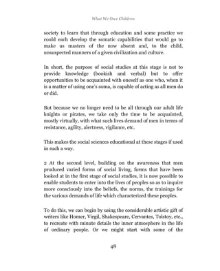 What We Owe Children


society to learn that through education and some practice we
could each develop the somatic capabilities that would go to
make us masters of the now absent and, to the child,
unsuspected manners of a given civilization and culture.

In short, the purpose of social studies at this stage is not to
provide knowledge (bookish and verbal) but to offer
opportunities to be acquainted with oneself as one who, when it
is a matter of using one’s soma, is capable of acting as all men do
or did.

But because we no longer need to be all through our adult life
knights or pirates, we take only the time to be acquainted,
mostly virtually, with what such lives demand of men in terms of
resistance, agility, alertness, vigilance, etc.

This makes the social sciences educational at these stages if used
in such a way.

2 At the second level, building on the awareness that men
produced varied forms of social living, forms that have been
looked at in the first stage of social studies, it is now possible to
enable students to enter into the lives of peoples so as to inquire
more consciously into the beliefs, the norms, the trainings for
the various demands of life which characterized these peoples.

To do this, we can begin by using the considerable artistic gift of
writers like Homer, Virgil, Shakespeare, Cervantes, Tolstoy, etc.,
to recreate with minute details the inner atmosphere in the life
of ordinary people. Or we might start with some of the


                                 48
 