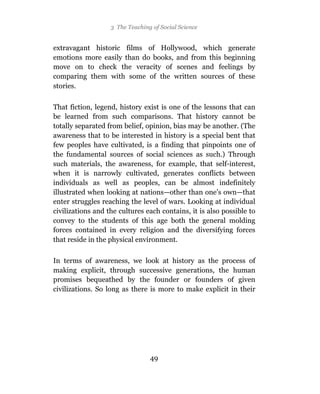 3 The Teaching of Social Science


extravagant historic films of Hollywood, which generate
emotions more easily than do books, and from this beginning
move on to check the veracity of scenes and feelings by
comparing them with some of the written sources of these
stories.

That fiction, legend, history exist is one of the lessons that can
be learned from such comparisons. That history cannot be
totally separated from belief, opinion, bias may be another. (The
awareness that to be interested in history is a special bent that
few peoples have cultivated, is a finding that pinpoints one of
the fundamental sources of social sciences as such.) Through
such materials, the awareness, for example, that self-interest,
when it is narrowly cultivated, generates conflicts between
individuals as well as peoples, can be almost indefinitely
illustrated when looking at nations—other than one’s own—that
enter struggles reaching the level of wars. Looking at individual
civilizations and the cultures each contains, it is also possible to
convey to the students of this age both the general molding
forces contained in every religion and the diversifying forces
that reside in the physical environment.

In terms of awareness, we look at history as the process of
making explicit, through successive generations, the human
promises bequeathed by the founder or founders of given
civilizations. So long as there is more to make explicit in their




                                 49
 