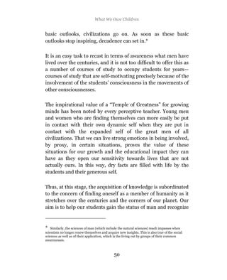 What We Owe Children


basic outlooks, civilizations go on. As soon as these basic
outlooks stop inspiring, decadence can set in.*

It is an easy task to recast in terms of awareness what men have
lived over the centuries, and it is not too difficult to offer this as
a number of courses of study to occupy students for years—
courses of study that are self-motivating precisely because of the
involvement of the students’ consciousness in the movements of
other consciousnesses.

The inspirational value of a “Temple of Greatness” for growing
minds has been noted by every perceptive teacher. Young men
and women who are finding themselves can more easily be put
in contact with their own dynamic self when they are put in
contact with the expanded self of the great men of all
civilizations. That we can live strong emotions in being involved,
by proxy, in certain situations, proves the value of these
situations for our growth and the educational impact they can
have as they open our sensitivity towards lives that are not
actually ours. In this way, dry facts are filled with life by the
students and their generous self.

Thus, at this stage, the acquisition of knowledge is subordinated
to the concern of finding oneself as a member of humanity as it
stretches over the centuries and the corners of our planet. Our
aim is to help our students gain the status of man and recognize



*   Similarly, the sciences of man (which include the natural sciences) reach impasses when
scientists no longer renew themselves and acquire new insights. This is also true of the social
sciences as well as of their application, which is the living out by groups of their common
awarenesses.



                                               50
 