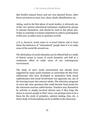 3 The Teaching of Social Science


that besides natural forces and our own physical forces, other
forces are known to man: love, ideas, ideals, identification, etc.

Acting, used in the first phase of social studies, is obviously one
of the very ancient educational techniques employed by groups
to educate themselves, and should be used in this phase also.
Today as yesterday it remains important to achieve participation
of this sort, as either actor or spectator or both.

3 It is, however, much easier to re-enact history and to learn
about the behaviors of “schematized” people than it is to make
sense of the social life around one.

The third phase of social education can be offered half as a study
of history recast in terms of social dynamics and half as a
continuous effort to make sense of our contemporary
environment.

The study of one’s social environment has already been
suggested by many social scientists as curriculum for this level.
Adolescents who have developed in themselves both moral
sophistication and social involvement can approach any one of
the burning issues that concern adults. The television programs
of every day raise questions that could become focal points for
the classroom sessions called lessons. Teachers may themselves
be activists or simply involved citizens and, if they forgo the
desire to convert people to their views, can perhaps learn to be a
focus for the study of prejudice, opinion making, bias, etc. A
direct study of brainwashing can be available in the classroom.




                                 51
 