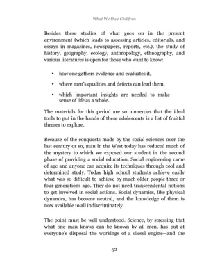 What We Owe Children


Besides these studies of what goes on in the present
environment (which leads to assessing articles, editorials, and
essays in magazines, newspapers, reports, etc.), the study of
history, geography, ecology, anthropology, ethnography, and
various literatures is open for those who want to know:

   •   how one gathers evidence and evaluates it,

   •   where men’s qualities and defects can lead them,

   •   which important insights are needed to make
       sense of life as a whole.

The materials for this period are so numerous that the ideal
tools to put in the hands of these adolescents is a list of fruitful
themes to explore.

Because of the conquests made by the social sciences over the
last century or so, man in the West today has reduced much of
the mystery to which we exposed our student in the second
phase of providing a social education. Social engineering came
of age and anyone can acquire its techniques through cool and
determined study. Today high school students achieve easily
what was so difficult to achieve by much older people three or
four generations ago. They do not need transcendental notions
to get involved in social actions. Social dynamics, like physical
dynamics, has become neutral, and the knowledge of them is
now available to all indiscriminately.

The point must be well understood. Science, by stressing that
what one man knows can be known by all men, has put at
everyone’s disposal the workings of a diesel engine—and the


                                52
 