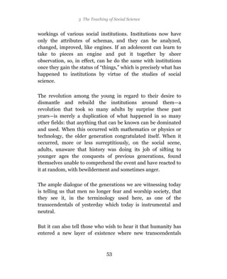 3 The Teaching of Social Science


workings of various social institutions. Institutions now have
only the attributes of schemas, and they can be analyzed,
changed, improved, like engines. If an adolescent can learn to
take to pieces an engine and put it together by sheer
observation, so, in effect, can he do the same with institutions
once they gain the status of “things,” which is precisely what has
happened to institutions by virtue of the studies of social
science.

The revolution among the young in regard to their desire to
dismantle and rebuild the institutions around them—a
revolution that took so many adults by surprise these past
years—is merely a duplication of what happened in so many
other fields: that anything that can be known can be dominated
and used. When this occurred with mathematics or physics or
technology, the older generation congratulated itself. When it
occurred, more or less surreptitiously, on the social scene,
adults, unaware that history was doing its job of sifting to
younger ages the conquests of previous generations, found
themselves unable to comprehend the event and have reacted to
it at random, with bewilderment and sometimes anger.

The ample dialogue of the generations we are witnessing today
is telling us that men no longer fear and worship society, that
they see it, in the terminology used here, as one of the
transcendentals of yesterday which today is instrumental and
neutral.

But it can also tell those who wish to hear it that humanity has
entered a new layer of existence where new transcendentals



                                53
 