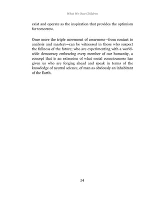What We Owe Children


exist and operate as the inspiration that provides the optimism
for tomorrow.

Once more the triple movement of awareness—from contact to
analysis and mastery—can be witnessed in those who suspect
the fullness of the future; who are experimenting with a world-
wide democracy embracing every member of our humanity, a
concept that is an extension of what social consciousness has
given us who are forging ahead and speak in terms of the
knowledge of neutral science, of man as obviously an inhabitant
of the Earth.




                              54
 