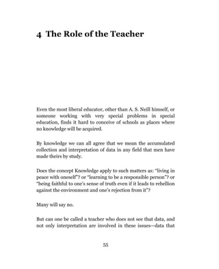 4 The Role of the Teacher




Even the most liberal educator, other than A. S. Neill himself, or
someone working with very special problems in special
education, finds it hard to conceive of schools as places where
no knowledge will be acquired.

By knowledge we can all agree that we mean the accumulated
collection and interpretation of data in any field that men have
made theirs by study.

Does the concept Knowledge apply to such matters as: “living in
peace with oneself”? or “learning to be a responsible person”? or
“being faithful to one’s sense of truth even if it leads to rebellion
against the environment and one’s rejection from it”?


Many will say no.

But can one be called a teacher who does not see that data, and
not only interpretation are involved in these issues—data that


                                 55
 