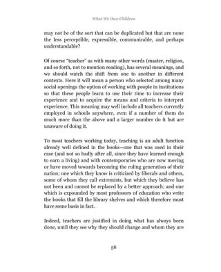 What We Owe Children


may not be of the sort that can be duplicated but that are none
the less perceptible, expressible, communicable, and perhaps
understandable?

Of course “teacher” as with many other words (master, religion,
and so forth, not to mention reading), has several meanings, and
we should watch the shift from one to another in different
contexts. Here it will mean a person who selected among many
social openings the option of working with people in institutions
so that these people learn to use their time to increase their
experience and to acquire the means and criteria to interpret
experience. This meaning may well include all teachers currently
employed in schools anywhere, even if a number of them do
much more than the above and a larger number do it but are
unaware of doing it.

To most teachers working today, teaching is an adult function
already well defined in the books—one that was used in their
case (and not so badly after all, since they have learned enough
to earn a living) and with contemporaries who are now moving
or have moved towards becoming the ruling generation of their
nation; one which they know is criticized by liberals and others,
some of whom they call extremists, but which they believe has
not been and cannot be replaced by a better approach; and one
which is expounded by most professors of education who write
the books that fill the library shelves and which therefore must
have some basis in fact.

Indeed, teachers are justified in doing what has always been
done, until they see why they should change and whom they are



                               56
 