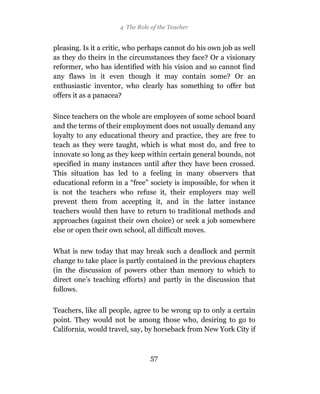4 The Role of the Teacher


pleasing. Is it a critic, who perhaps cannot do his own job as well
as they do theirs in the circumstances they face? Or a visionary
reformer, who has identified with his vision and so cannot find
any flaws in it even though it may contain some? Or an
enthusiastic inventor, who clearly has something to offer but
offers it as a panacea?

Since teachers on the whole are employees of some school board
and the terms of their employment does not usually demand any
loyalty to any educational theory and practice, they are free to
teach as they were taught, which is what most do, and free to
innovate so long as they keep within certain general bounds, not
specified in many instances until after they have been crossed.
This situation has led to a feeling in many observers that
educational reform in a “free” society is impossible, for when it
is not the teachers who refuse it, their employers may well
prevent them from accepting it, and in the latter instance
teachers would then have to return to traditional methods and
approaches (against their own choice) or seek a job somewhere
else or open their own school, all difficult moves.

What is new today that may break such a deadlock and permit
change to take place is partly contained in the previous chapters
(in the discussion of powers other than memory to which to
direct one’s teaching efforts) and partly in the discussion that
follows.

Teachers, like all people, agree to be wrong up to only a certain
point. They would not be among those who, desiring to go to
California, would travel, say, by horseback from New York City if



                                 57
 