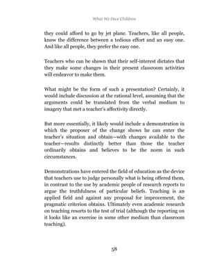 What We Owe Children


they could afford to go by jet plane. Teachers, like all people,
know the difference between a tedious effort and an easy one.
And like all people, they prefer the easy one.

Teachers who can be shown that their self-interest dictates that
they make some changes in their present classroom activities
will endeavor to make them.

What might be the form of such a presentation? Certainly, it
would include discussion at the rational level, assuming that the
arguments could be translated from the verbal medium to
imagery that met a teacher’s affectivity directly.

But more essentially, it likely would include a demonstration in
which the proposer of the change shows he can enter the
teacher’s situation and obtain—with changes available to the
teacher—results distinctly better than those the teacher
ordinarily obtains and believes to be the norm in such
circumstances.

Demonstrations have entered the field of education as the device
that teachers use to judge personally what is being offered them,
in contrast to the use by academic people of research reports to
argue the truthfulness of particular beliefs. Teaching is an
applied field and against any proposal for improvement, the
pragmatic criterion obtains. Ultimately even academic research
on teaching resorts to the test of trial (although the reporting on
it looks like an exercise in some other medium than classroom
teaching).




                                58
 
