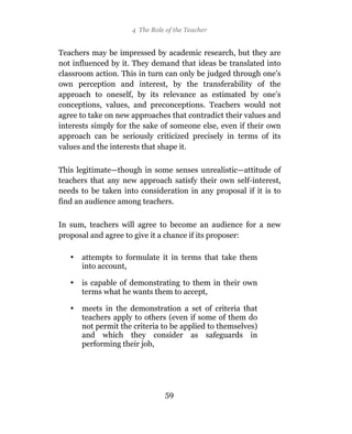 4 The Role of the Teacher


Teachers may be impressed by academic research, but they are
not influenced by it. They demand that ideas be translated into
classroom action. This in turn can only be judged through one’s
own perception and interest, by the transferability of the
approach to oneself, by its relevance as estimated by one’s
conceptions, values, and preconceptions. Teachers would not
agree to take on new approaches that contradict their values and
interests simply for the sake of someone else, even if their own
approach can be seriously criticized precisely in terms of its
values and the interests that shape it.

This legitimate—though in some senses unrealistic—attitude of
teachers that any new approach satisfy their own self-interest,
needs to be taken into consideration in any proposal if it is to
find an audience among teachers.

In sum, teachers will agree to become an audience for a new
proposal and agree to give it a chance if its proposer:

   •   attempts to formulate it in terms that take them
       into account,

   •   is capable of demonstrating to them in their own
       terms what he wants them to accept,

   •   meets in the demonstration a set of criteria that
       teachers apply to others (even if some of them do
       not permit the criteria to be applied to themselves)
       and which they consider as safeguards in
       performing their job,




                                59
 