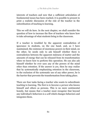 4 The Role of the Teacher


interests of teachers and now that a sufficient articulation of
fundamental issues has been reached, it is possible to present in
print a realistic discussion of the role of the teacher in the
subordination of teaching to learning.

This we will do here. In the next chapter, we shall consider the
question of how to increase the flow of teachers who know how
to take advantage of what students bring to the classroom.

If a teacher is troubled by the apparent contradiction of
ignorance in students, on the one hand, and, as I have
maintained, the existence of enormous powers in their mind, on
the other, he needs only to ask himself whether there is
contradiction between the apparent staleness of matter and the
amounts of energy that can be released from its transformation
when we know how to perform this operation. He can also ask
himself whether he ever uses any of the powers of the mind
other than retention. If the answer is yes, then he may realize
that by systematically emphasizing retention in the classroom,
to the exclusion of the systematic use of any other power, he is
the barrier that prevents the transformation from taking place.

There are four tasks facing a teacher who wants to subordinate
teaching to learning. The first is to become a person who knows
himself and others as persons. This is no mere sentimental
homily, but means that a teacher must recognize that beyond
any individual’s behaviors is a will which changes behaviors and
integrates them.




                                61
 