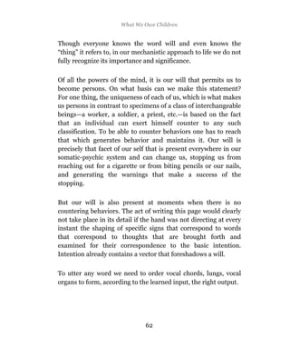 What We Owe Children


Though everyone knows the word will and even knows the
“thing” it refers to, in our mechanistic approach to life we do not
fully recognize its importance and significance.

Of all the powers of the mind, it is our will that permits us to
become persons. On what basis can we make this statement?
For one thing, the uniqueness of each of us, which is what makes
us persons in contrast to specimens of a class of interchangeable
beings—a worker, a soldier, a priest, etc.—is based on the fact
that an individual can exert himself counter to any such
classification. To be able to counter behaviors one has to reach
that which generates behavior and maintains it. Our will is
precisely that facet of our self that is present everywhere in our
somatic-psychic system and can change us, stopping us from
reaching out for a cigarette or from biting pencils or our nails,
and generating the warnings that make a success of the
stopping.

But our will is also present at moments when there is no
countering behaviors. The act of writing this page would clearly
not take place in its detail if the hand was not directing at every
instant the shaping of specific signs that correspond to words
that correspond to thoughts that are brought forth and
examined for their correspondence to the basic intention.
Intention already contains a vector that foreshadows a will.

To utter any word we need to order vocal chords, lungs, vocal
organs to form, according to the learned input, the right output.




                                62
 
