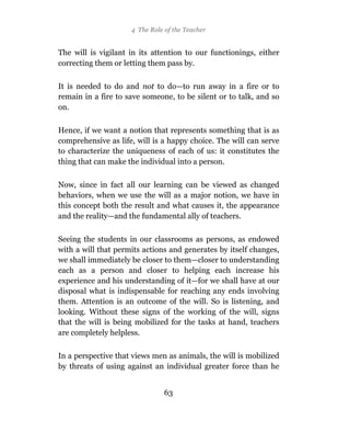4 The Role of the Teacher


The will is vigilant in its attention to our functionings, either
correcting them or letting them pass by.

It is needed to do and not to do—to run away in a fire or to
remain in a fire to save someone, to be silent or to talk, and so
on.

Hence, if we want a notion that represents something that is as
comprehensive as life, will is a happy choice. The will can serve
to characterize the uniqueness of each of us: it constitutes the
thing that can make the individual into a person.

Now, since in fact all our learning can be viewed as changed
behaviors, when we use the will as a major notion, we have in
this concept both the result and what causes it, the appearance
and the reality—and the fundamental ally of teachers.

Seeing the students in our classrooms as persons, as endowed
with a will that permits actions and generates by itself changes,
we shall immediately be closer to them—closer to understanding
each as a person and closer to helping each increase his
experience and his understanding of it—for we shall have at our
disposal what is indispensable for reaching any ends involving
them. Attention is an outcome of the will. So is listening, and
looking. Without these signs of the working of the will, signs
that the will is being mobilized for the tasks at hand, teachers
are completely helpless.

In a perspective that views men as animals, the will is mobilized
by threats of using against an individual greater force than he


                                63
 