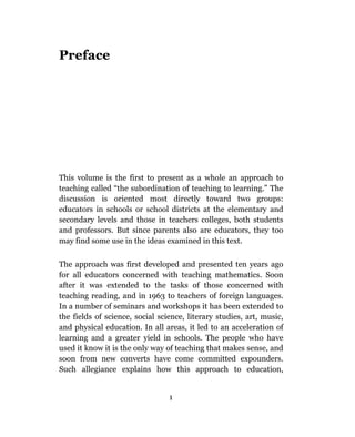 Preface




This volume is the first to present as a whole an approach to
teaching called “the subordination of teaching to learning.” The
discussion is oriented most directly toward two groups:
educators in schools or school districts at the elementary and
secondary levels and those in teachers colleges, both students
and professors. But since parents also are educators, they too
may find some use in the ideas examined in this text.

The approach was first developed and presented ten years ago
for all educators concerned with teaching mathematics. Soon
after it was extended to the tasks of those concerned with
teaching reading, and in 1963 to teachers of foreign languages.
In a number of seminars and workshops it has been extended to
the fields of science, social science, literary studies, art, music,
and physical education. In all areas, it led to an acceleration of
learning and a greater yield in schools. The people who have
used it know it is the only way of teaching that makes sense, and
soon from new converts have come committed expounders.
Such allegiance explains how this approach to education,


                                 1
 