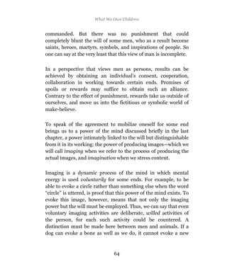 What We Owe Children


commanded. But there was no punishment that could
completely blunt the will of some men, who as a result become
saints, heroes, martyrs, symbols, and inspirations of people. So
one can say at the very least that this view of man is incomplete.

In a perspective that views men as persons, results can be
achieved by obtaining an individual’s consent, cooperation,
collaboration in working towards certain ends. Promises of
spoils or rewards may suffice to obtain such an alliance.
Contrary to the effect of punishment, rewards take us outside of
ourselves, and move us into the fictitious or symbolic world of
make-believe.

To speak of the agreement to mobilize oneself for some end
brings us to a power of the mind discussed briefly in the last
chapter, a power intimately linked to the will but distinguishable
from it in its working: the power of producing images—which we
will call imaging when we refer to the process of producing the
actual images, and imagination when we stress content.

Imaging is a dynamic process of the mind in which mental
energy is used voluntarily for some ends. For example, to be
able to evoke a circle rather than something else when the word
“circle” is uttered, is proof that this power of the mind exists. To
evoke this image, however, means that not only the imaging
power but the will must be employed. Thus, we can say that even
voluntary imaging activities are deliberate, willed activities of
the person, for each such activity could be countered. A
distinction must be made here between men and animals. If a
dog can evoke a bone as well as we do, it cannot evoke a new



                                64
 