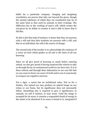 4 The Role of the Teacher


ballet for a particular company. Imaging and imagining
nonetheless are powers that take one beyond the given, though
the mental substance of which they are constituted may be of
the same kind as that used by animals in their evokings. The
difference lies in the working of man’s will, which creates the
not-given by its ability to counter it and is able to know that it
did this.

So this is the first task of teachers, to know that they are persons
with a will and that their students are persons with a will, and
that in an individual, the will is the source of change.

The second task of the teacher is to acknowledge the existence of
a sense of truth which guides us all and is the basis of all our
knowing.

Since we all give proof of knowing so much before entering
school, we also give proof of having mastered the criteria to take
us through the by-us-unchartered world we are born into. It is in
these criteria and through their elaboration in our own life that
we can come to know our sense of truth and to use it consciously
to conquer our cognitive universe.

For a tiger, a carrot has no nutritional value. Not so for a
donkey. Our optical eye may produce an optical image on our
retina or our brain, but its significance does not necessarily
follow. Something else is required to give it significance; in
animals, we call it instinct, in man sense. Until the image is
accepted for its sense, it remains a suspended chunk of energy in
the mind, to be dissolved if no sense is found in it, integrated if


                                 65
 