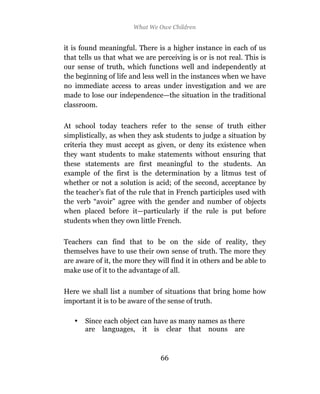 What We Owe Children


it is found meaningful. There is a higher instance in each of us
that tells us that what we are perceiving is or is not real. This is
our sense of truth, which functions well and independently at
the beginning of life and less well in the instances when we have
no immediate access to areas under investigation and we are
made to lose our independence—the situation in the traditional
classroom.

At school today teachers refer to the sense of truth either
simplistically, as when they ask students to judge a situation by
criteria they must accept as given, or deny its existence when
they want students to make statements without ensuring that
these statements are first meaningful to the students. An
example of the first is the determination by a litmus test of
whether or not a solution is acid; of the second, acceptance by
the teacher’s fiat of the rule that in French participles used with
the verb “avoir” agree with the gender and number of objects
when placed before it—particularly if the rule is put before
students when they own little French.

Teachers can find that to be on the side of reality, they
themselves have to use their own sense of truth. The more they
are aware of it, the more they will find it in others and be able to
make use of it to the advantage of all.

Here we shall list a number of situations that bring home how
important it is to be aware of the sense of truth.

   •   Since each object can have as many names as there
       are languages, it is clear that nouns are



                                66
 