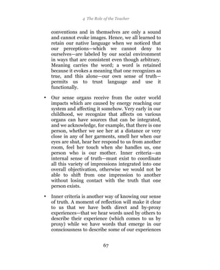 4 The Role of the Teacher


    conventions and in themselves are only a sound
    and cannot evoke images. Hence, we all learned to
    retain our native language when we noticed that
    our perceptions—which we cannot deny to
    ourselves—are labeled by our social environment
    in ways that are consistent even though arbitrary.
    Meaning carries the word; a word is retained
    because it evokes a meaning that one recognizes as
    true, and this alone—our own sense of truth—
    permits us to trust language and use it
    functionally.

•   Our sense organs receive from the outer world
    impacts which are caused by energy reaching our
    system and affecting it somehow. Very early in our
    childhood, we recognize that affects on various
    organs can have sources that can be integrated,
    and we acknowledge, for example, that there is one
    person, whether we see her at a distance or very
    close in any of her garments, smell her when our
    eyes are shut, hear her respond to us from another
    room, feel her touch when she handles us, one
    person who is our mother. Inner criteria—an
    internal sense of truth—must exist to coordinate
    all this variety of impressions integrated into one
    overall objectivation, otherwise we would not be
    able to shift from one impression to another
    without losing contact with the truth that one
    person exists.

•   Inner criteria is another way of knowing our sense
    of truth. A moment of reflection will make it clear
    to us that we have both direct and by-proxy
    experiences—that we hear words used by others to
    describe their experience (which comes to us by
    proxy) while we have words that emerge in our
    consciousness to describe some of our experiences


                             67
 