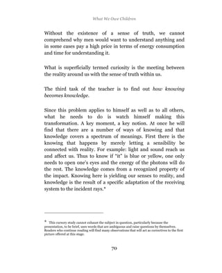 What We Owe Children


Without the existence of a sense of truth, we cannot
comprehend why men would want to understand anything and
in some cases pay a high price in terms of energy consumption
and time for understanding it.

What is superficially termed curiosity is the meeting between
the reality around us with the sense of truth within us.

The third task of the teacher is to find out how knowing
becomes knowledge.

Since this problem applies to himself as well as to all others,
what he needs to do is watch himself making this
transformation. A key moment, a key notion. At once he will
find that there are a number of ways of knowing and that
knowledge covers a spectrum of meanings. First there is the
knowing that happens by merely letting a sensibility be
connected with reality. For example: light and sound reach us
and affect us. Thus to know if “it” is blue or yellow, one only
needs to open one’s eyes and the energy of the photons will do
the rest. The knowledge comes from a recognized property of
the impact. Knowing here is yielding our senses to reality, and
knowledge is the result of a specific adaptation of the receiving
system to the incident rays.*




*  This cursory study cannot exhaust the subject in question, particularly because the
presentation, to be brief, uses words that are ambiguous and raise questions by themselves.
Readers who continue reading will find many observations that will act as correctives to the first
picture offered at this stage.



                                               70
 
