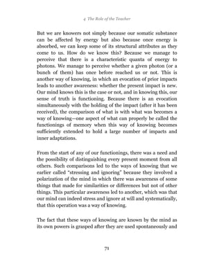 4 The Role of the Teacher


But we are knowers not simply because our somatic substance
can be affected by energy but also because once energy is
absorbed, we can keep some of its structural attributes as they
come to us. How do we know this? Because we manage to
perceive that there is a characteristic quanta of energy to
photons. We manage to perceive whether a given photon (or a
bunch of them) has once before reached us or not. This is
another way of knowing, in which an evocation of prior impacts
leads to another awareness: whether the present impact is new.
Our mind knows this is the case or not, and in knowing this, our
sense of truth is functioning. Because there is an evocation
simultaneously with the holding of the impact (after it has been
received), the comparison of what is with what was becomes a
way of knowing—one aspect of what can properly be called the
functionings of memory when this way of knowing becomes
sufficiently extended to hold a large number of impacts and
inner adaptations.

From the start of any of our functionings, there was a need and
the possibility of distinguishing every present moment from all
others. Such comparisons led to the ways of knowing that we
earlier called “stressing and ignoring” because they involved a
polarization of the mind in which there was awareness of some
things that made for similarities or differences but not of other
things. This particular awareness led to another, which was that
our mind can indeed stress and ignore at will and systematically,
that this operation was a way of knowing.

The fact that these ways of knowing are known by the mind as
its own powers is grasped after they are used spontaneously and



                                71
 