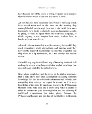 What We Owe Children


have become part of the fabric of living. To reach them requires
that we become aware of our own awareness at work.

All our students have developed these ways of knowing, which
have served them well as the basis for the learning they
accomplished alone—through their own contact with their soma
learning to turn, to sit, to stand, to make and recognize sounds,
to grasp, to walk, to speak their environmental language, to
climb, to jump, to run, to open their hands, to close them, to
brush, to dress, to wash, etc.

All small children know that to achieve mastery in any skill they
must concentrate, avoid distractions, and practice until they
have all the required functionings so smoothly integrated that
they work as if by themselves, as if the activity was second
nature.

Each skill may require a different way of knowing. And each skill
ends up by being a know-how, which is a kind of knowledge that
does not seem related to the outside world.

Now, school people have put the stress on the kind of knowledge
that is not a know-how. They insist rather on seeking to impart
knowledge that can be verbalized and transmitted verbally, and
everything they attempt to import is treated as if it were
knowledge of this sort. To traditional teachers, the Pythagorean
theorem seems very little like a know-how; rather it seems to
them an example of pure knowledge that one can own only if
traditional transmission has taken place. Between the
Pythagorean theorem and the date of the Battle of Gettysburg,


                               72
 
