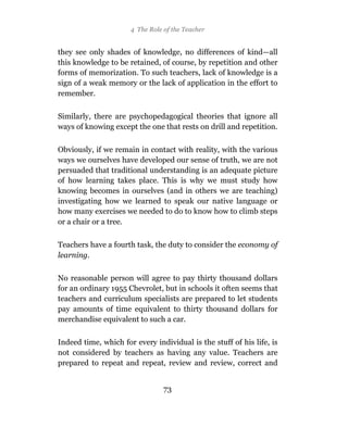 4 The Role of the Teacher


they see only shades of knowledge, no differences of kind—all
this knowledge to be retained, of course, by repetition and other
forms of memorization. To such teachers, lack of knowledge is a
sign of a weak memory or the lack of application in the effort to
remember.

Similarly, there are psychopedagogical theories that ignore all
ways of knowing except the one that rests on drill and repetition.

Obviously, if we remain in contact with reality, with the various
ways we ourselves have developed our sense of truth, we are not
persuaded that traditional understanding is an adequate picture
of how learning takes place. This is why we must study how
knowing becomes in ourselves (and in others we are teaching)
investigating how we learned to speak our native language or
how many exercises we needed to do to know how to climb steps
or a chair or a tree.

Teachers have a fourth task, the duty to consider the economy of
learning.

No reasonable person will agree to pay thirty thousand dollars
for an ordinary 1955 Chevrolet, but in schools it often seems that
teachers and curriculum specialists are prepared to let students
pay amounts of time equivalent to thirty thousand dollars for
merchandise equivalent to such a car.

Indeed time, which for every individual is the stuff of his life, is
not considered by teachers as having any value. Teachers are
prepared to repeat and repeat, review and review, correct and


                                 73
 