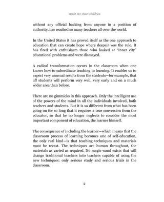 What We Owe Children


without any official backing from anyone in a position of
authority, has reached so many teachers all over the world.

In the United States it has proved itself as the one approach to
education that can create hope where despair was the rule. It
has fired with enthusiasm those who looked at “inner city”
educational problems and were dismayed.

A radical transformation occurs in the classroom when one
knows how to subordinate teaching to learning. It enables us to
expect very unusual results from the students—for example, that
all students will perform very well, very early and on a much
wider area than before.

There are no gimmicks in this approach. Only the intelligent use
of the powers of the mind in all the individuals involved, both
teachers and students. But it is so different from what has been
going on for so long that it requires a true conversion from the
educator, so that he no longer neglects to consider the most
important component of education, the learner himself.

The consequence of including the learner—which means that the
classroom process of learning becomes one of self-education,
the only real kind—is that teaching techniques and materials
must be recast. The techniques are human throughout, the
materials as varied as required. No magic wand exists that will
change traditional teachers into teachers capable of using the
new techniques: only serious study and serious trials in the
classroom.




                               2
 