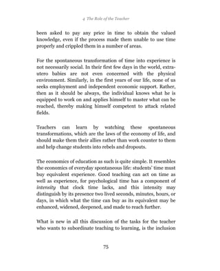 4 The Role of the Teacher


been asked to pay any price in time to obtain the valued
knowledge, even if the process made them unable to use time
properly and crippled them in a number of areas.

For the spontaneous transformation of time into experience is
not necessarily social. In their first few days in the world, extra-
utero babies are not even concerned with the physical
environment. Similarly, in the first years of our life, none of us
seeks employment and independent economic support. Rather,
then as it should be always, the individual knows what he is
equipped to work on and applies himself to master what can be
reached, thereby making himself competent to attack related
fields.

Teachers can learn by watching these spontaneous
transformations, which are the laws of the economy of life, and
should make them their allies rather than work counter to them
and help change students into rebels and dropouts.

The economics of education as such is quite simple. It resembles
the economics of everyday spontaneous life: students’ time must
buy equivalent experience. Good teaching can act on time as
well as experience, for psychological time has a component of
intensity that clock time lacks, and this intensity may
distinguish by its presence two lived seconds, minutes, hours, or
days, in which what the time can buy as its equivalent may be
enhanced, widened, deepened, and made to reach further.

What is new in all this discussion of the tasks for the teacher
who wants to subordinate teaching to learning, is the inclusion


                                 75
 