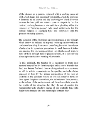 What We Owe Children


of the student as a person, endowed with a working sense of
truth which keeps him in contact with reality, which he knows as
it demands to be known and the knowledge of which he owns
because he has paid the correct price to acquire it. In this
context, teaching becomes a new activity originating within the
complex of “knowing-people” who meet deliberately for the
explicit purpose of changing time into experience with the
greatest efficiency possible.

The inclusion of the student as a person is indeed a new concept
which cannot be reduced to inspired teaching anymore than to
traditional teaching. It amounts to nothing less than the science
of education in operation, guaranteed to work because it takes
into account the true components of the situation and neglects
none of them through bias or preconceptions. It is the one way
of seeing what is and of working with what is.

In this approach, the teacher in a classroom is there only
because he qualifies for the unique job he has to do. Since he has
lived and knows firsthand how to change time into experience,
he will be able to concentrate on the specific, particular duties
imposed on him by the unique composition of his class of
students in the concrete, which he sees not solely in terms of
their age or the grade curriculum, the ambitions of their parents,
or the values of the environment. All these have their place in
the reality of the situation, but they do not determine the
fundamental task: effective change of the students’ time into
experiences that are true and meaningful to them now.




                               76
 