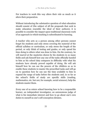 4 The Role of the Teacher


For teachers to work this way alters their role as much as it
alters their preparation.

Without introducing the substantive question of what education
should consist of (the subject of all the proposals that seek to
make education resemble the ideal of their authors), it is
possible to consider the impact upon traditional classroom work
of an approach in which teaching is subordinated to learning.

A teacher who acts as a person among other persons cannot
forget his students and only stress covering the material of the
official syllabus or curriculum, or only stress the length of the
period, or only think of testing and grades, or only spend his
time doing to others what was done to him. On the contrary, he
will marvel at the masteries shown by his students in so many
fields and ask himself how any one of the tasks officially handed
to him as his school duty compares in difficulty with what his
students have already proved capable of doing. He will ask
himself how he can use the powers of the children so as to
enable these students to master the prescribed tasks and will go
on to question how he can use the time available to him to
expand the range of tasks before the students and, in so far as
the school’s fields of study are specific skills (reading,
mathematics, etc. but not, for example, social sciences), help the
students master them.

Every one of us enters school knowing how to be a responsible
learner, an independent investigator, an autonomous judge of
what is his immediate interest and how to go about one’s own
duties to oneself as one’s self-conception dictates.



                                77
 