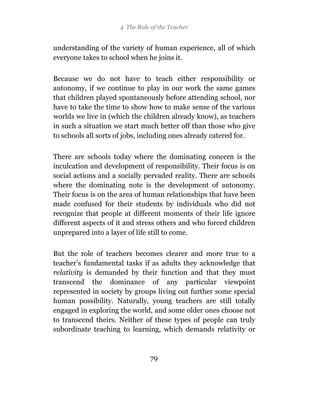 4 The Role of the Teacher


understanding of the variety of human experience, all of which
everyone takes to school when he joins it.

Because we do not have to teach either responsibility or
autonomy, if we continue to play in our work the same games
that children played spontaneously before attending school, nor
have to take the time to show how to make sense of the various
worlds we live in (which the children already know), as teachers
in such a situation we start much better off than those who give
to schools all sorts of jobs, including ones already catered for.

There are schools today where the dominating concern is the
inculcation and development of responsibility. Their focus is on
social actions and a socially pervaded reality. There are schools
where the dominating note is the development of autonomy.
Their focus is on the area of human relationships that have been
made confused for their students by individuals who did not
recognize that people at different moments of their life ignore
different aspects of it and stress others and who forced children
unprepared into a layer of life still to come.

But the role of teachers becomes clearer and more true to a
teacher’s fundamental tasks if as adults they acknowledge that
relativity is demanded by their function and that they must
transcend the dominance of any particular viewpoint
represented in society by groups living out further some special
human possibility. Naturally, young teachers are still totally
engaged in exploring the world, and some older ones choose not
to transcend theirs. Neither of these types of people can truly
subordinate teaching to learning, which demands relativity or



                                79
 