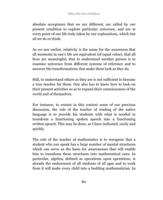 What We Owe Children


absolute acceptance that we are different, are called by our
present condition to explore particular universes, and are at
every point of our life truly taken by our explorations, which tint
all we do or think.

As we saw earlier, relativity is the name for the awareness that
all moments in one’s life are equivalent (of equal value), that all
lives are meaningful, that to understand another person is to
examine universes from different systems of reference and to
uncover the transformations that make them look as they do.

Still, to understand others as they are is not sufficient to become
a true teacher for them. One also has to know how to look on
their present activities so as to expand their consciousness of the
world and of themselves.

For instance, to restate in this context some of our previous
discussion, the role of the teacher of reading of the native
language is to provide his students with what is needed to
transform a functioning spoken speech into a functioning
written speech. This may be done, as I have indicated, easily and
quickly.

The role of the teacher of mathematics is to recognize that a
student who can speak has a large number of mental structures
which can serve as the basis for awarenesses that will enable
him to transform these structures into mathematical ones. In
particular, algebra, defined as operations upon operations, is
already the endowment of all students of all ages and to work
from it will make every child into a budding mathematician. In


                                80
 