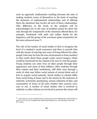 4 The Role of the Teacher


such an approach, mathematics teaching becomes the task of
making students aware of themselves as the basis of reaching
the dynamics of mathematical relationships and of offering
them the situations that involve all sorts of these relationships.
(The difference in the levels of the students will be
acknowledged not in the type of problem posed for them but
only through the components of the situations offered them, for
example, Geoboards with nails and rubber bands for the
beginners, and the group of the seventeen plane symmetries for
the more advanced ones.*)

The role of the teacher of social studies is first to recognize the
level of a student’s social awareness and then to provide him
with the means of entering into ways of living followed by other
people (who may be from his own environment or from another)
so that words about these people evoke correct imagery which
would be functional for the student if he were to visit the people.
Young students can enter lives of other people through their
appearance and some of their folklore, older students through
their actions and their institutions, still older ones through a
study of what may follow social actions of certain kinds and of
how to acquire social maturity. Social studies in schools differ
from social living at home and in the streets by the inclusion of
relativity, systematic questioning, serious collection of data, and
examination of issues of all sorts whether they concern one’s
case or not. A teacher of social studies who is involved in
relativity as other citizens are involved in present-day issues will



* I have laid out a course of mathematics covering many years in Mathematics with Numbers in
Color Vol. I to Vol. VII. Available from: Educational Solutions Inc., 821 Broadway, New York,
N.Y. 10003.



                                            81
 