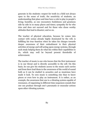 What We Owe Children


generate in his students: respect for truth in a field not always
open to the sense of truth; the sensitivity of students; an
understanding that place and time have a role to play in people’s
living; humility, as one encounters foolishness and greatness
side by side in so many places and times; sympathy for he who
tries and does not succeed and for those who chose worthy
attitudes that lead to disaster; and so on.

The teacher of physical education, because he comes into
contact with somas already highly dominated by the will, is
fulfilling his true function when he takes his charges towards
deeper awareness of their embodiment in their physical
activities of energy and will acting upon energy systems, through
such study helping them do what lies within their capabilities to
do, which may well be beyond present thresholds of
achievement.

The teacher of music is one who knows that the first instrument
is in our throat and is directly accessible to the self. On this
basis, he can give his students access to the music each carries
and from there lead them to the awareness of the world of sound
both as it can be studied in acoustics and as musicians have
made it look. To own music is something else than to know
pieces or even how to play an instrument. It is rather, as an
example, the awareness that one is a vibrating system capable of
resonance, of organizing in different time sequences sounds that
one can produce through one’s pneumatic or muscular actions
upon other vibrating systems.




                               82
 