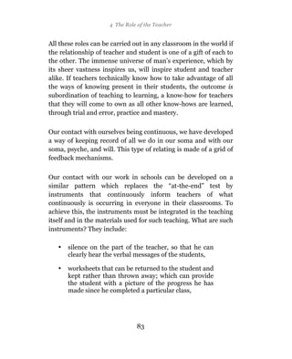 4 The Role of the Teacher


All these roles can be carried out in any classroom in the world if
the relationship of teacher and student is one of a gift of each to
the other. The immense universe of man’s experience, which by
its sheer vastness inspires us, will inspire student and teacher
alike. If teachers technically know how to take advantage of all
the ways of knowing present in their students, the outcome is
subordination of teaching to learning, a know-how for teachers
that they will come to own as all other know-hows are learned,
through trial and error, practice and mastery.

Our contact with ourselves being continuous, we have developed
a way of keeping record of all we do in our soma and with our
soma, psyche, and will. This type of relating is made of a grid of
feedback mechanisms.

Our contact with our work in schools can be developed on a
similar pattern which replaces the “at-the-end” test by
instruments that continuously inform teachers of what
continuously is occurring in everyone in their classrooms. To
achieve this, the instruments must be integrated in the teaching
itself and in the materials used for such teaching. What are such
instruments? They include:

   •   silence on the part of the teacher, so that he can
       clearly hear the verbal messages of the students,

   •   worksheets that can be returned to the student and
       kept rather than thrown away; which can provide
       the student with a picture of the progress he has
       made since he completed a particular class,




                                 83
 